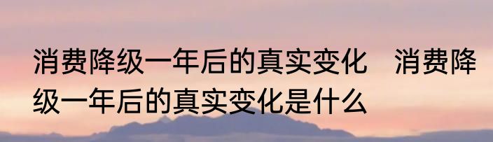 消费降级一年后的真实变化   消费降级一年后的真实变化是什么