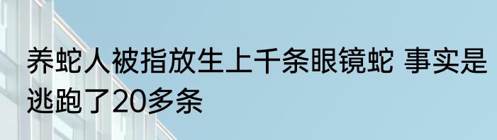 养蛇人被指放生上千条眼镜蛇 事实是逃跑了20多条