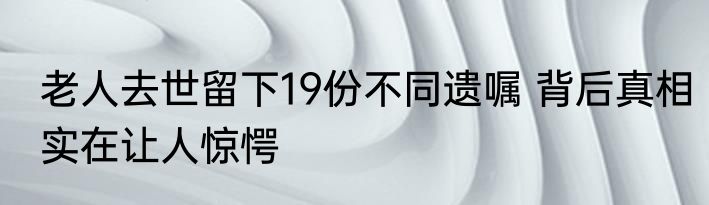 老人去世留下19份不同遗嘱 背后真相实在让人惊愕