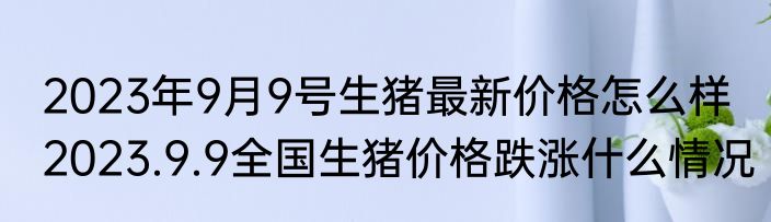 2023年9月9号生猪最新价格怎么样 2023.9.9全国生猪价格跌涨什么情况