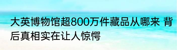 大英博物馆超800万件藏品从哪来 背后真相实在让人惊愕