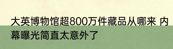 大英博物馆超800万件藏品从哪来 内幕曝光简直太意外了
