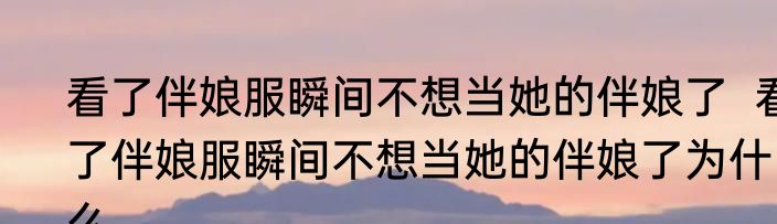 看了伴娘服瞬间不想当她的伴娘了  看了伴娘服瞬间不想当她的伴娘了为什么