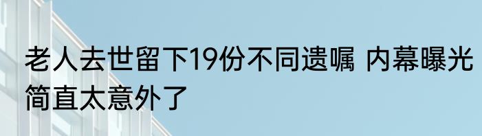 老人去世留下19份不同遗嘱 内幕曝光简直太意外了