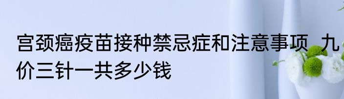 宫颈癌疫苗接种禁忌症和注意事项  九价三针一共多少钱