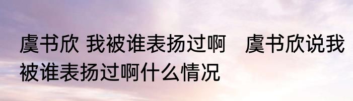 虞书欣 我被谁表扬过啊   虞书欣说我被谁表扬过啊什么情况