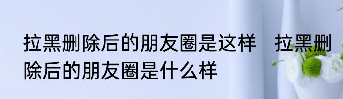 拉黑删除后的朋友圈是这样   拉黑删除后的朋友圈是什么样