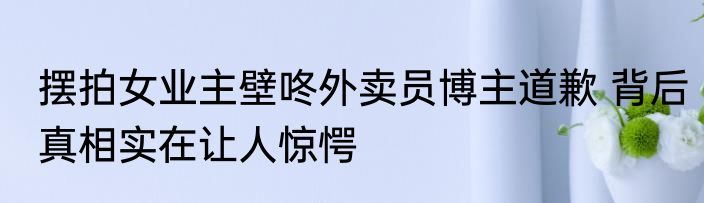 摆拍女业主壁咚外卖员博主道歉 背后真相实在让人惊愕