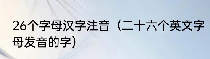 26个字母汉字注音（二十六个英文字母发音的字）