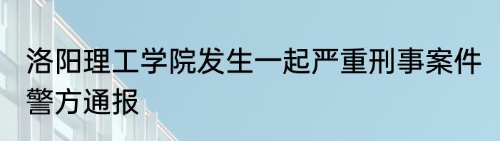 洛阳理工学院发生一起严重刑事案件 警方通报