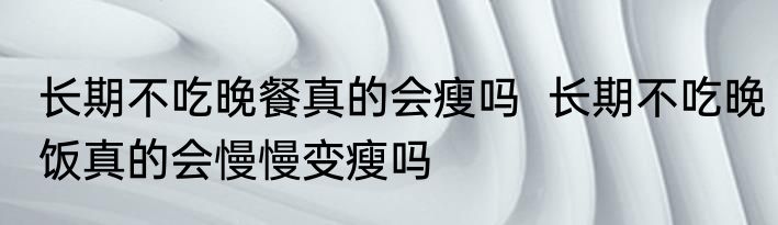 长期不吃晚餐真的会瘦吗  长期不吃晚饭真的会慢慢变瘦吗