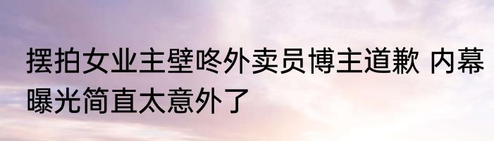 摆拍女业主壁咚外卖员博主道歉 内幕曝光简直太意外了