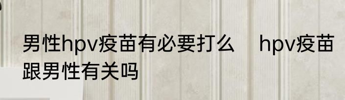 男性hpv疫苗有必要打么    hpv疫苗跟男性有关吗