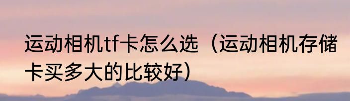 运动相机tf卡怎么选（运动相机存储卡买多大的比较好）