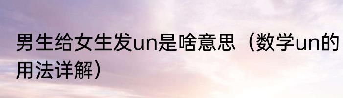 男生给女生发un是啥意思（数学un的用法详解）