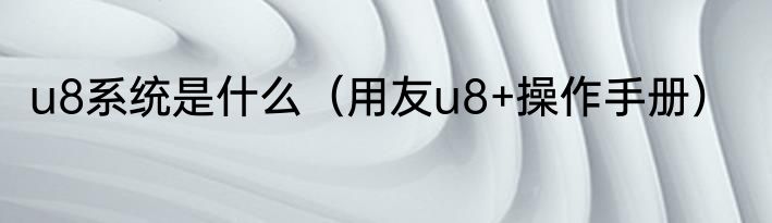 u8系统是什么（用友u8+操作手册）