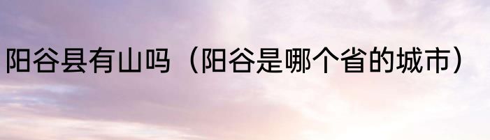 阳谷县有山吗（阳谷是哪个省的城市）