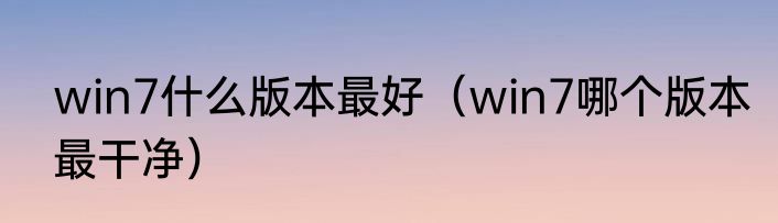 win7什么版本最好（win7哪个版本最干净）