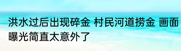 洪水过后出现碎金 村民河道捞金 画面曝光简直太意外了