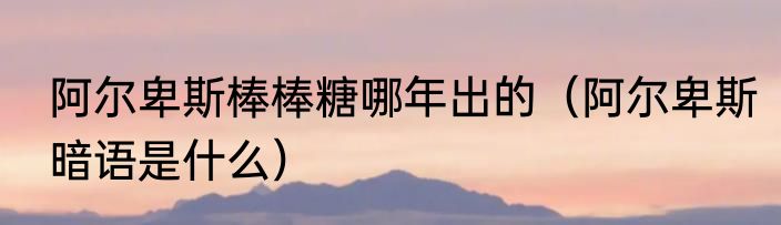 阿尔卑斯棒棒糖哪年出的（阿尔卑斯暗语是什么）
