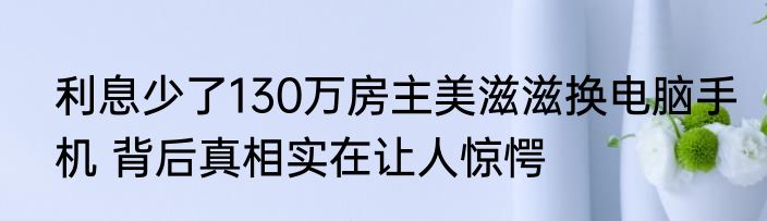 利息少了130万房主美滋滋换电脑手机 背后真相实在让人惊愕