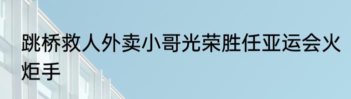 跳桥救人外卖小哥光荣胜任亚运会火炬手