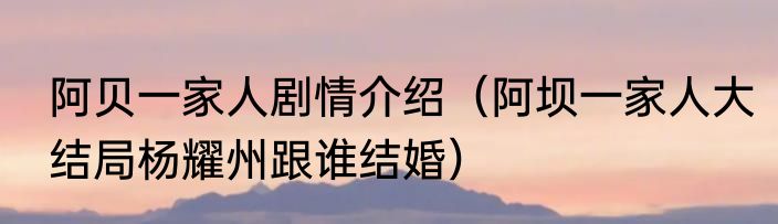 阿贝一家人剧情介绍（阿坝一家人大结局杨耀州跟谁结婚）