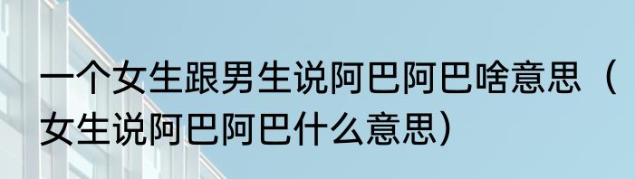一个女生跟男生说阿巴阿巴啥意思（女生说阿巴阿巴什么意思）