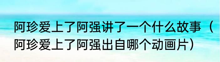 阿珍爱上了阿强讲了一个什么故事（阿珍爱上了阿强出自哪个动画片）