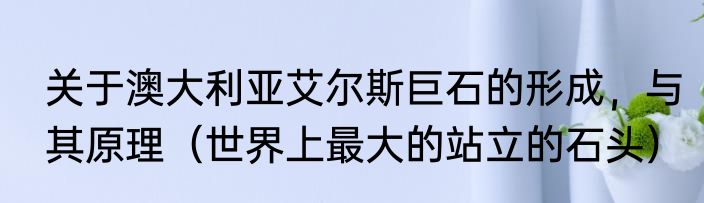 关于澳大利亚艾尔斯巨石的形成，与其原理（世界上最大的站立的石头）