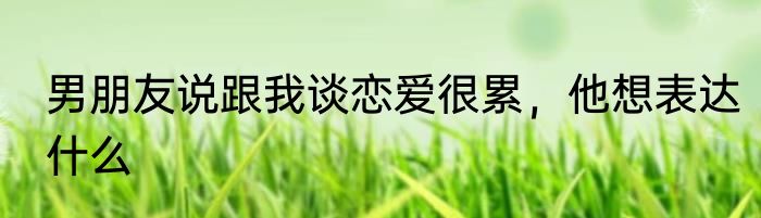 男朋友说跟我谈恋爱很累，他想表达什么