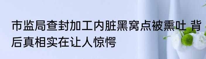 市监局查封加工内脏黑窝点被熏吐 背后真相实在让人惊愕
