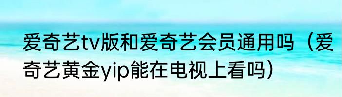 爱奇艺tv版和爱奇艺会员通用吗（爱奇艺黄金yip能在电视上看吗）