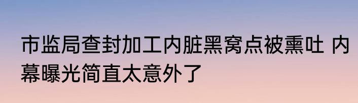 市监局查封加工内脏黑窝点被熏吐 内幕曝光简直太意外了