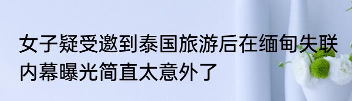 女子疑受邀到泰国旅游后在缅甸失联 内幕曝光简直太意外了