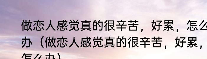 做恋人感觉真的很辛苦，好累，怎么办（做恋人感觉真的很辛苦，好累，怎么办）