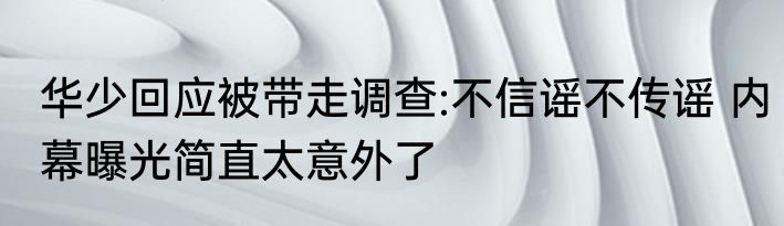 华少回应被带走调查:不信谣不传谣 内幕曝光简直太意外了