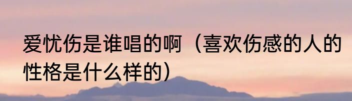 爱忧伤是谁唱的啊（喜欢伤感的人的性格是什么样的）