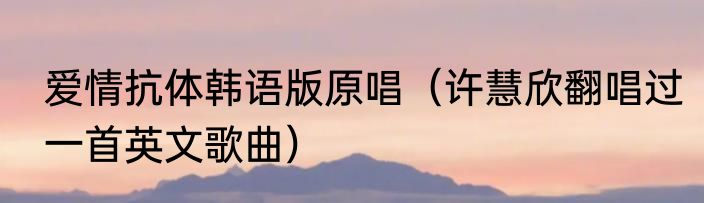 爱情抗体韩语版原唱（许慧欣翻唱过一首英文歌曲）