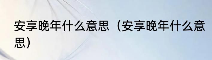 安享晚年什么意思（安享晚年什么意思）
