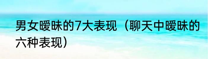 男女暧昧的7大表现（聊天中暧昧的六种表现）