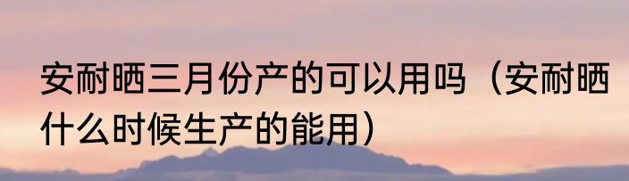 安耐晒三月份产的可以用吗（安耐晒什么时候生产的能用）