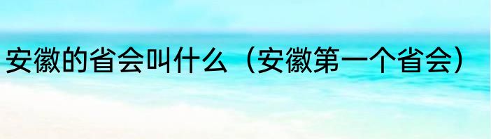 安徽的省会叫什么（安徽第一个省会）