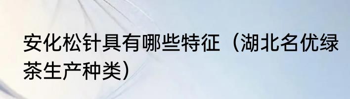 安化松针具有哪些特征（湖北名优绿茶生产种类）