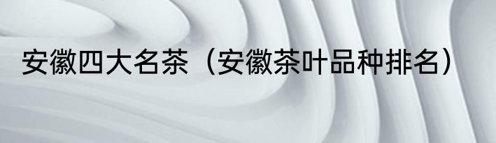 安徽四大名茶（安徽茶叶品种排名）