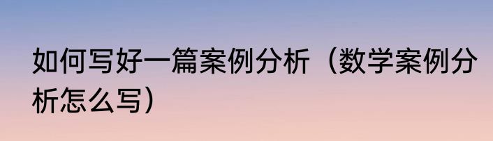 如何写好一篇案例分析（数学案例分析怎么写）