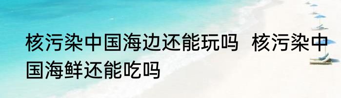 核污染中国海边还能玩吗  核污染中国海鲜还能吃吗