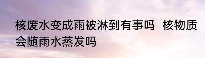 核废水变成雨被淋到有事吗  核物质会随雨水蒸发吗