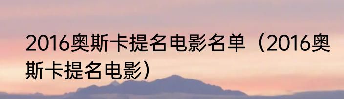 2016奥斯卡提名电影名单（2016奥斯卡提名电影）