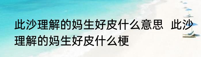 此沙理解的妈生好皮什么意思  	此沙理解的妈生好皮什么梗